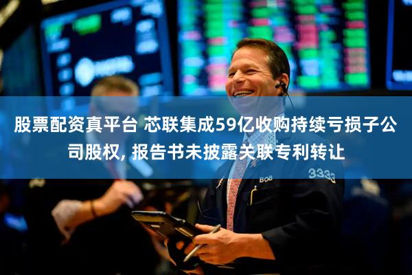 股票配资真平台 芯联集成59亿收购持续亏损子公司股权, 报告书未披露关联专利转让