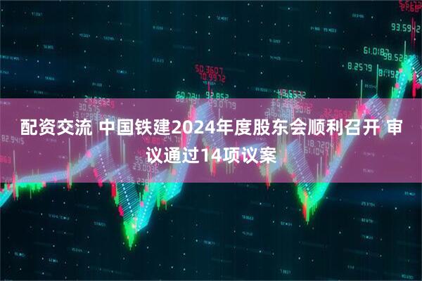 配资交流 中国铁建2024年度股东会顺利召开 审议通过14项议案