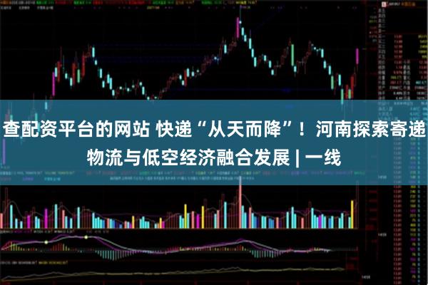 查配资平台的网站 快递“从天而降”！河南探索寄递物流与低空经济融合发展 | 一线