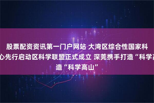 股票配资资讯第一门户网站 大湾区综合性国家科学中心先行启动区科学联盟正式成立 深莞携手打造“科学高山”