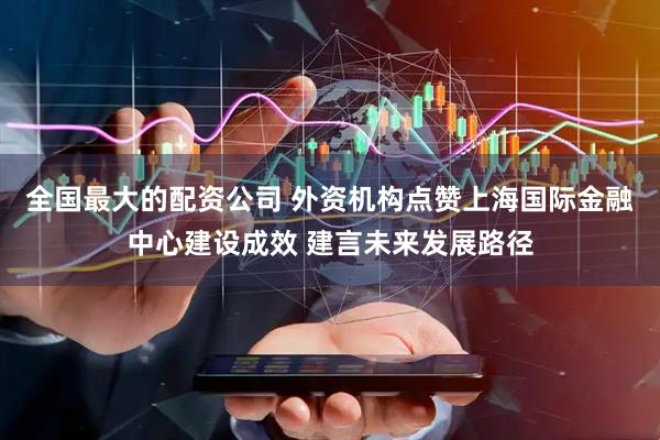 全国最大的配资公司 外资机构点赞上海国际金融中心建设成效 建言未来发展路径