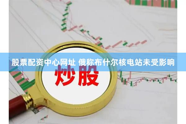 股票配资中心网址 俄称布什尔核电站未受影响