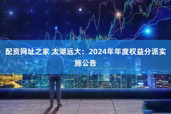 配资网址之家 太湖远大：2024年年度权益分派实施公告