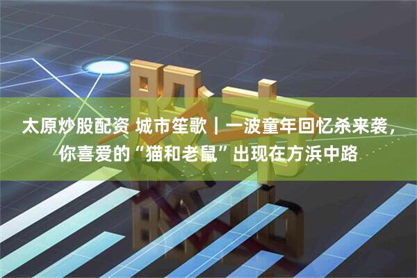 太原炒股配资 城市笙歌｜一波童年回忆杀来袭，你喜爱的“猫和老鼠”出现在方浜中路