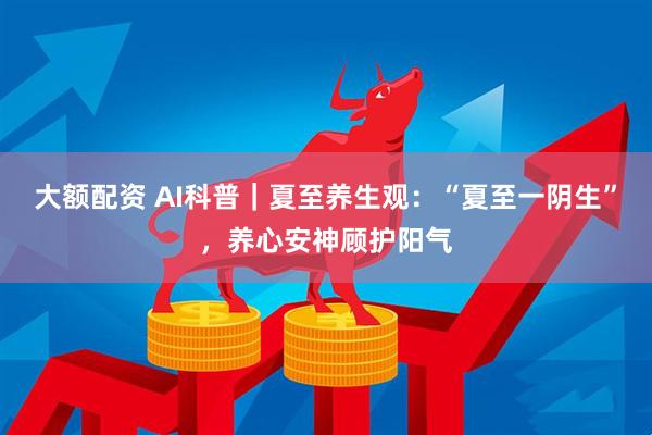 大额配资 AI科普｜夏至养生观：“夏至一阴生”，养心安神顾护阳气