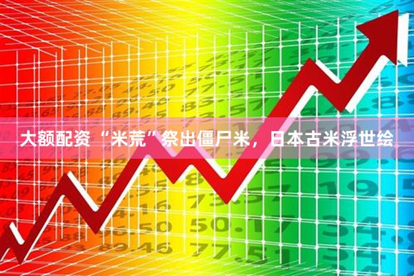 大额配资 “米荒”祭出僵尸米，日本古米浮世绘