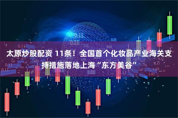太原炒股配资 11条！全国首个化妆品产业海关支持措施落地上海“东方美谷”