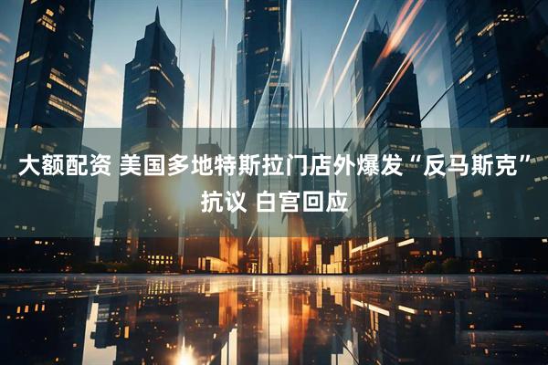大额配资 美国多地特斯拉门店外爆发“反马斯克”抗议 白宫回应