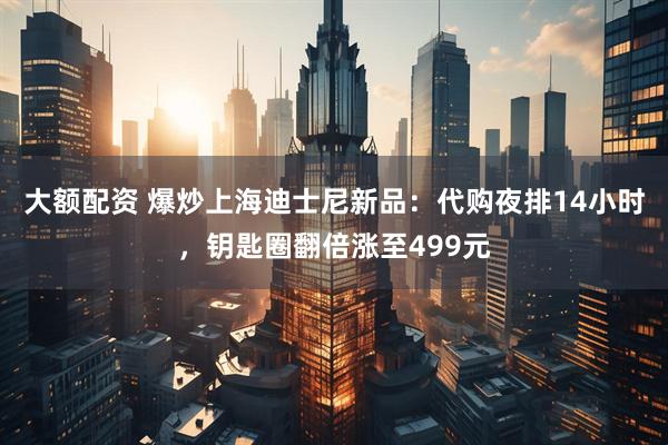 大额配资 爆炒上海迪士尼新品：代购夜排14小时，钥匙圈翻倍涨至499元