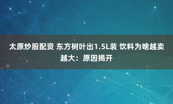太原炒股配资 东方树叶出1.5L装 饮料为啥越卖越大：原因揭开