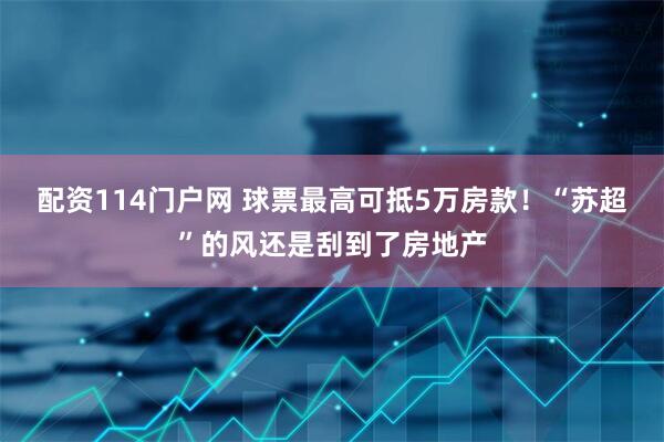配资114门户网 球票最高可抵5万房款！“苏超”的风还是刮到了房地产
