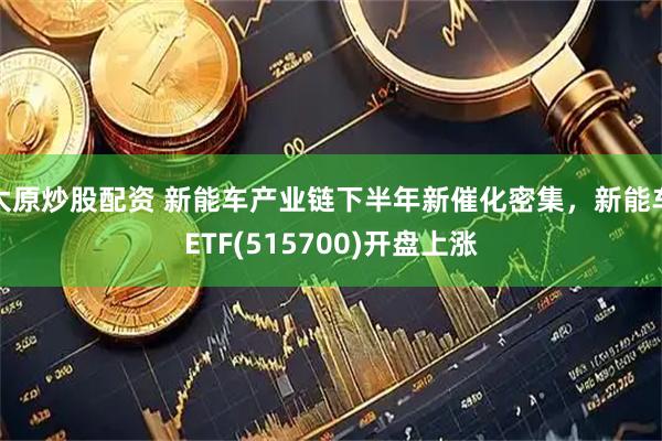 太原炒股配资 新能车产业链下半年新催化密集，新能车ETF(515700)开盘上涨
