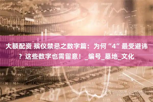 大额配资 殡仪禁忌之数字篇：为何“4”最受避讳？这些数字也需留意！_编号_墓地_文化