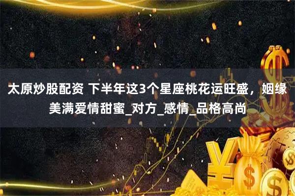 太原炒股配资 下半年这3个星座桃花运旺盛，姻缘美满爱情甜蜜_对方_感情_品格高尚