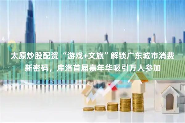 太原炒股配资 “游戏+文旅”解锁广东城市消费新密码，库洛首届嘉年华吸引万人参加