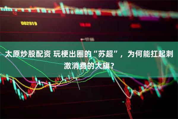 太原炒股配资 玩梗出圈的“苏超”，为何能扛起刺激消费的大旗？