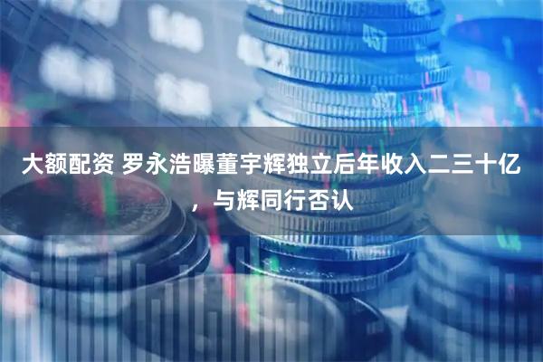 大额配资 罗永浩曝董宇辉独立后年收入二三十亿，与辉同行否认