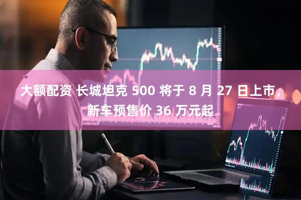 大额配资 长城坦克 500 将于 8 月 27 日上市，新车预售价 36 万元起
