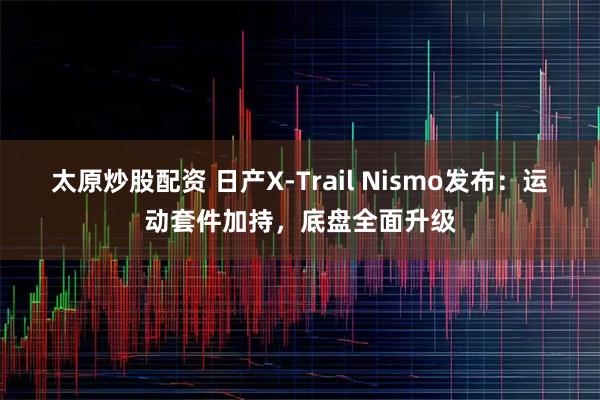 太原炒股配资 日产X-Trail Nismo发布：运动套件加持，底盘全面升级