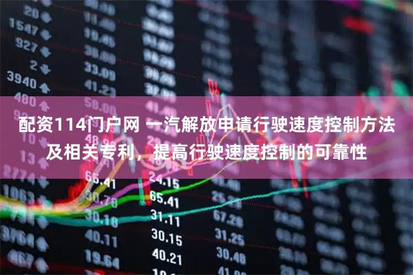 配资114门户网 一汽解放申请行驶速度控制方法及相关专利，提高行驶速度控制的可靠性