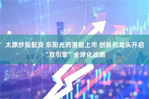 太原炒股配资 东阳光药港股上市 创新药龙头开启“双引擎”全球化战略