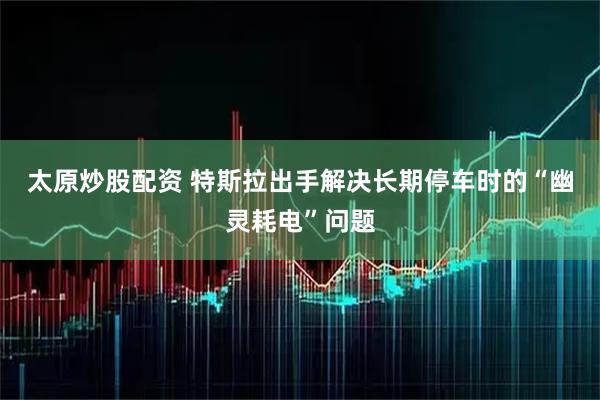 太原炒股配资 特斯拉出手解决长期停车时的“幽灵耗电”问题