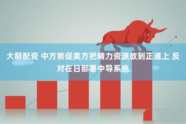 大额配资 中方敦促美方把精力资源放到正道上 反对在日部署中导系统