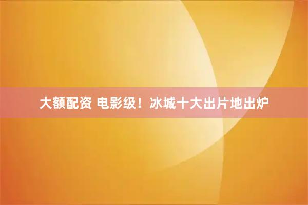 大额配资 电影级！冰城十大出片地出炉