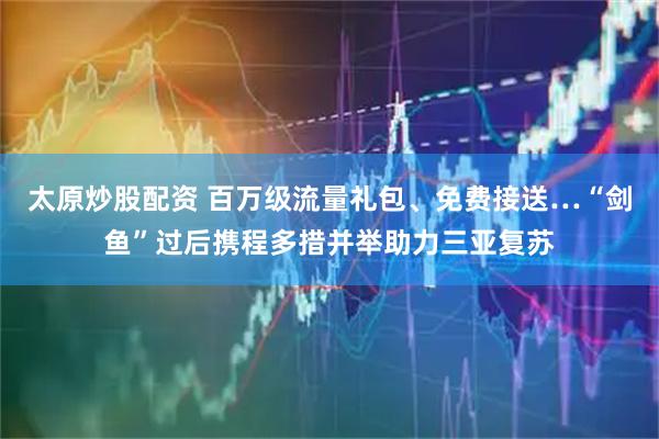 太原炒股配资 百万级流量礼包、免费接送…“剑鱼”过后携程多措并举助力三亚复苏