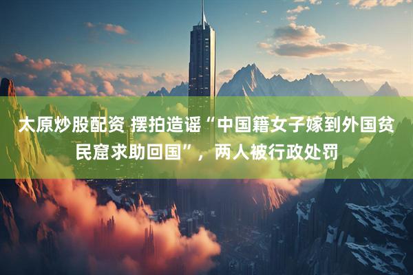 太原炒股配资 摆拍造谣“中国籍女子嫁到外国贫民窟求助回国”，两人被行政处罚