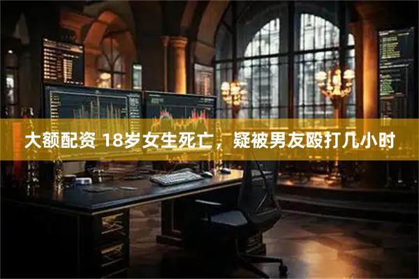 大额配资 18岁女生死亡，疑被男友殴打几小时