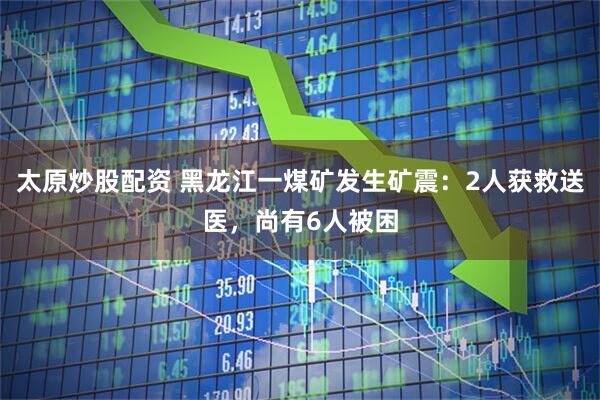 太原炒股配资 黑龙江一煤矿发生矿震：2人获救送医，尚有6人被困