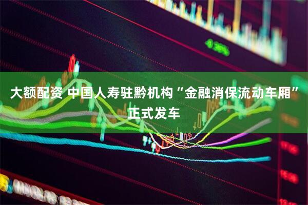 大额配资 中国人寿驻黔机构“金融消保流动车厢”正式发车