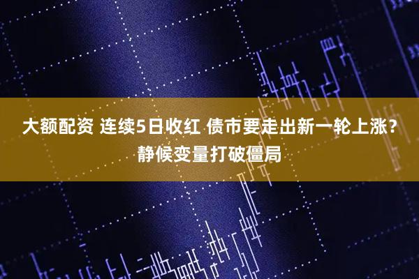 大额配资 连续5日收红 债市要走出新一轮上涨？静候变量打破僵局