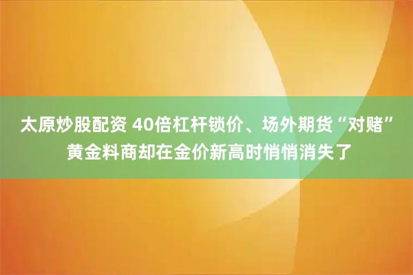 太原炒股配资 40倍杠杆锁价、场外期货“对赌” 黄金料商却在金价新高时悄悄消失了