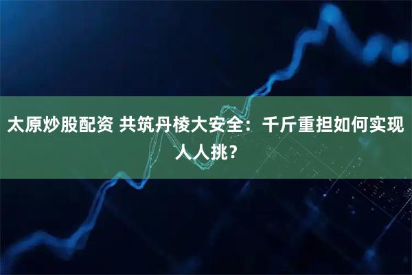 太原炒股配资 共筑丹棱大安全：千斤重担如何实现人人挑？