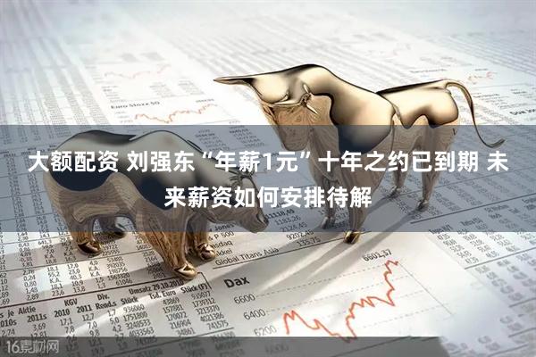 大额配资 刘强东“年薪1元”十年之约已到期 未来薪资如何安排待解