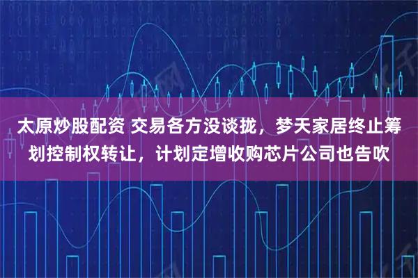 太原炒股配资 交易各方没谈拢，梦天家居终止筹划控制权转让，计划定增收购芯片公司也告吹