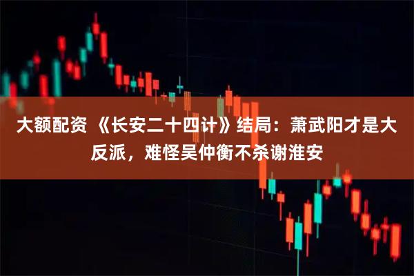 大额配资 《长安二十四计》结局：萧武阳才是大反派，难怪吴仲衡不杀谢淮安