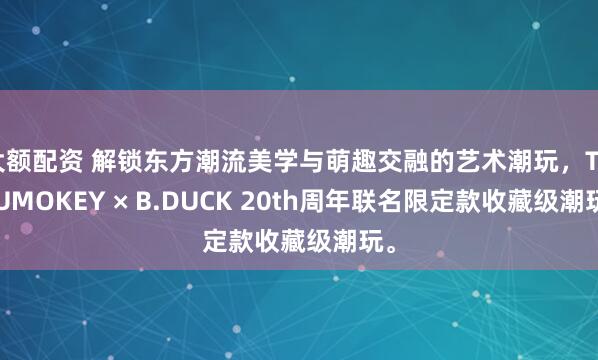 大额配资 解锁东方潮流美学与萌趣交融的艺术潮玩，TUTUMOKEY × B.DUCK 20th周年联名限定款收藏级潮玩。