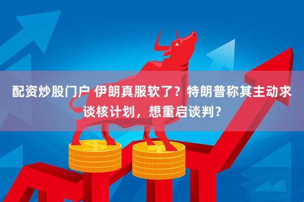 配资炒股门户 伊朗真服软了？特朗普称其主动求谈核计划，想重启谈判？