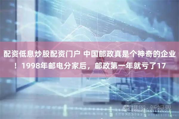 配资低息炒股配资门户 中国邮政真是个神奇的企业！1998年邮电分家后，邮政第一年就亏了17