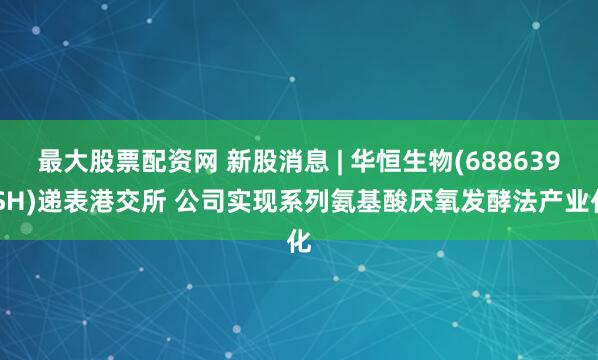 最大股票配资网 新股消息 | 华恒生物(688639.SH)递表港交所 公司实现系列氨基酸厌氧发酵法产业化